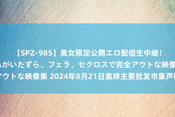 【SPZ-985】美女限定公開エロ配信生中継！素人娘、カップルたちがいたずら、フェラ、セクロスで完全アウトな映像集 2024年8月21日寰球主要批发市集芦柑价钱行情