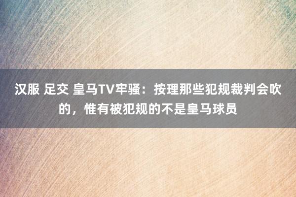 汉服 足交 皇马TV牢骚：按理那些犯规裁判会吹的，惟有被犯规的不是皇马球员