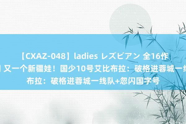 【CXAZ-048】ladies レズビアン 全16作品 PartIV 4時間 又一个新疆娃！国少10号艾比布拉：破格进蓉城一线队+忽闪国字号