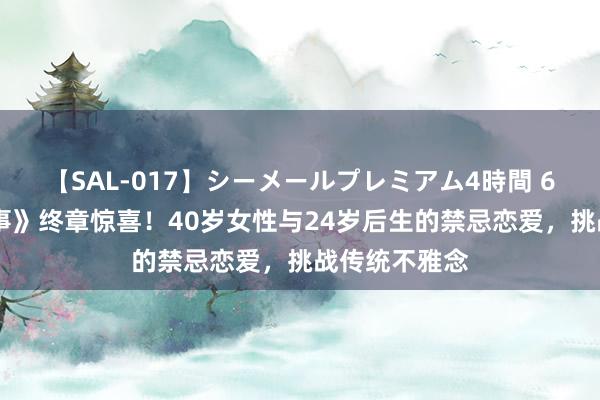 【SAL-017】シーメールプレミアム4時間 6 《玫瑰的故事》终章惊喜！40岁女性与24岁后生的禁忌恋爱，挑战传统不雅念