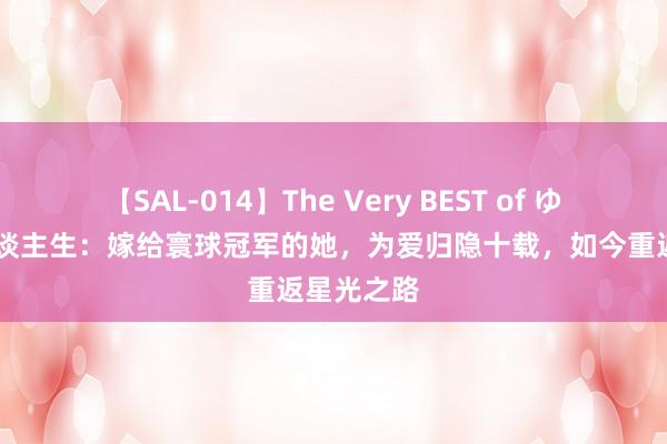 【SAL-014】The Very BEST of ゆか 玫瑰东谈主生：嫁给寰球冠军的她，为爱归隐十载，如今重返星光之路