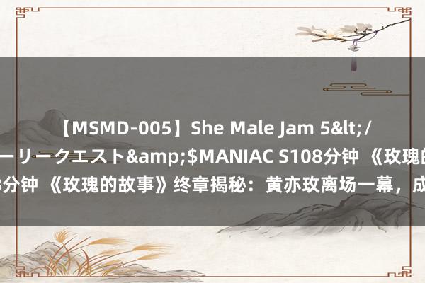 【MSMD-005】She Male Jam 5</a>2008-08-04グローリークエスト&$MANIAC S108分钟 《玫瑰的故事》终章揭秘：黄亦玫离场一幕，成为剧集最妙转笔