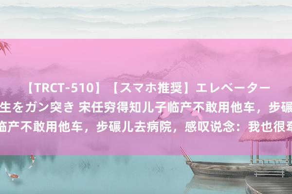 【TRCT-510】【スマホ推奨】エレベーターに挟まれたデカ尻女子校生をガン突き 宋任穷得知儿子临产不敢用他车，步碾儿去病院，感叹说念：我也很牵记啊