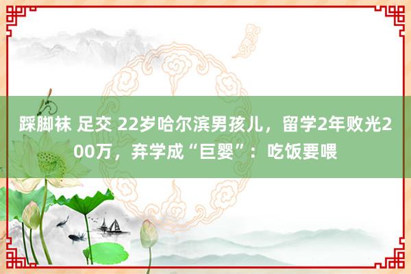 踩脚袜 足交 22岁哈尔滨男孩儿，留学2年败光200万，弃学成“巨婴”：吃饭要喂