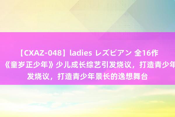 【CXAZ-048】ladies レズビアン 全16作品 PartIV 4時間 《童岁正少年》少儿成长综艺引发烧议，打造青少年景长的逸想舞台