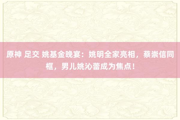 原神 足交 姚基金晚宴：姚明全家亮相，蔡崇信同框，男儿姚沁蕾成为焦点！