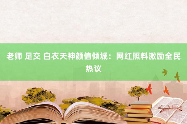 老师 足交 白衣天神颜值倾城：网红照料激励全民热议