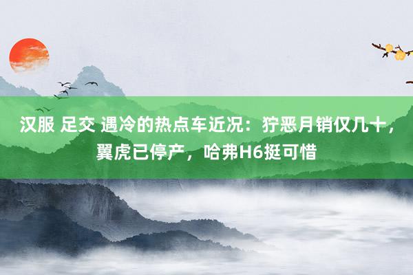 汉服 足交 遇冷的热点车近况：狞恶月销仅几十，翼虎已停产，哈弗H6挺可惜