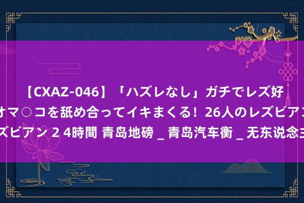 【CXAZ-046】「ハズレなし」ガチでレズ好きなお姉さんたちがオマ○コを舐め合ってイキまくる！26人のレズビアン 2 4時間 青岛地磅＿青岛汽车衡＿无东说念主值守称重系统