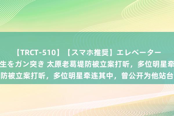 【TRCT-510】【スマホ推奨】エレベーターに挟まれたデカ尻女子校生をガン突き 太原老葛堤防被立案打听，多位明星牵连其中，曾公开为他站台