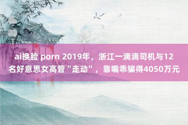 ai换脸 porn 2019年，浙江一滴滴司机与12名好意思女高管“走动”，靠嘴乖骗得4050万元