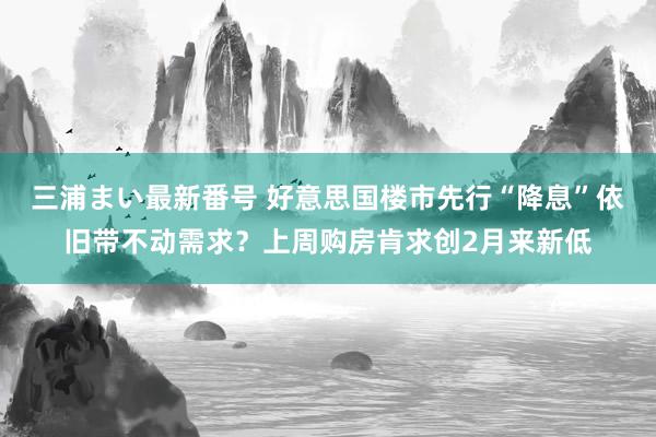 三浦まい最新番号 好意思国楼市先行“降息”依旧带不动需求？上周购房肯求创2月来新低