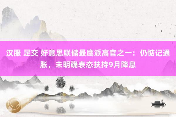 汉服 足交 好意思联储最鹰派高官之一：仍惦记通胀，未明确表态扶持9月降息