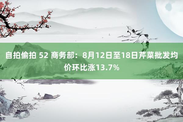 自拍偷拍 52 商务部：8月12日至18日芹菜批发均价环比涨13.7%