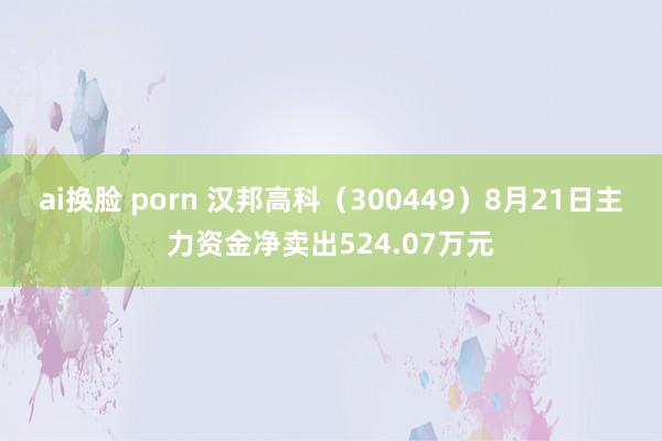 ai换脸 porn 汉邦高科（300449）8月21日主力资金净卖出524.07万元