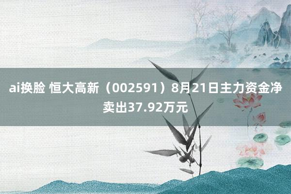 ai换脸 恒大高新（002591）8月21日主力资金净卖出37.92万元