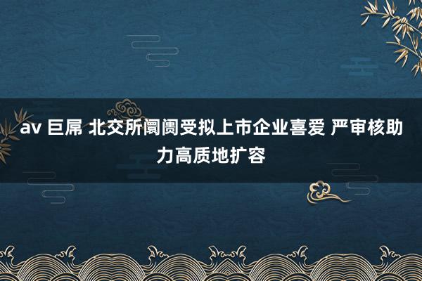 av 巨屌 北交所阛阓受拟上市企业喜爱 严审核助力高质地扩容