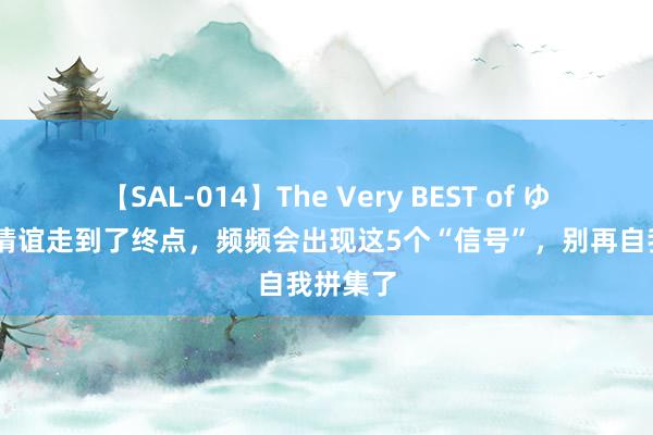 【SAL-014】The Very BEST of ゆか 一段情谊走到了终点，频频会出现这5个“信号”，别再自我拼集了