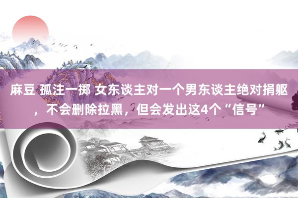 麻豆 孤注一掷 女东谈主对一个男东谈主绝对捐躯，不会删除拉黑，但会发出这4个“信号”