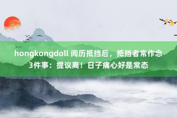 hongkongdoll 阅历抵挡后，抵挡者常作念3件事：提议离！日子痛心好是常态