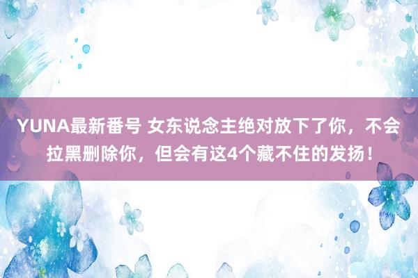 YUNA最新番号 女东说念主绝对放下了你，不会拉黑删除你，但会有这4个藏不住的发扬！