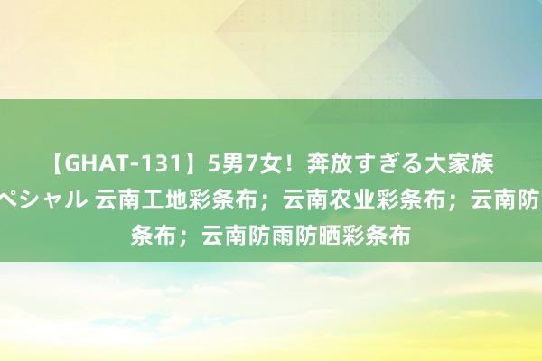 【GHAT-131】5男7女！奔放すぎる大家族 春の2時間スペシャル 云南工地彩条布；云南农业彩条布；云南防雨防晒彩条布