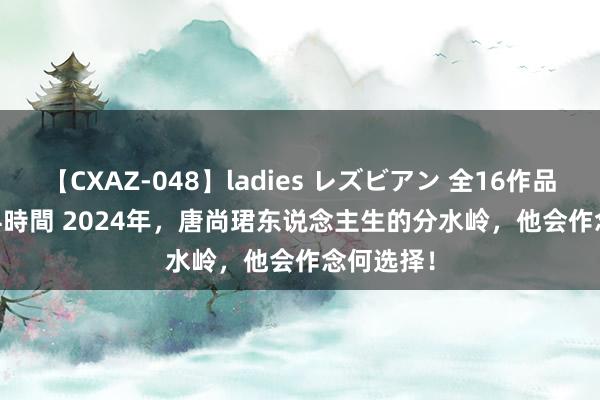 【CXAZ-048】ladies レズビアン 全16作品 PartIV 4時間 2024年，唐尚珺东说念主生的分水岭，他会作念何选择！