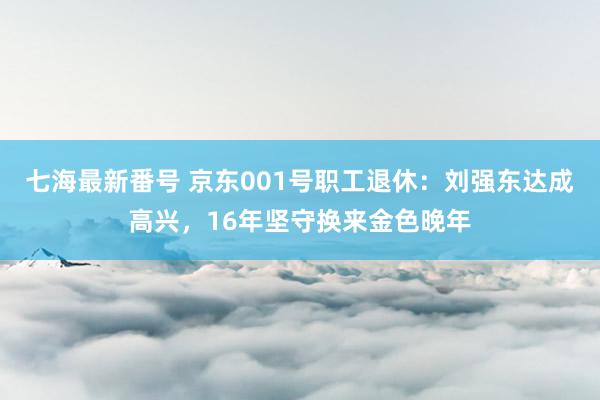 七海最新番号 京东001号职工退休：刘强东达成高兴，16年坚守换来金色晚年