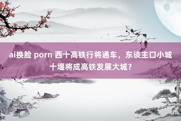 ai换脸 porn 西十高铁行将通车，东谈主口小城十堰将成高铁发展大城？