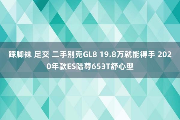 踩脚袜 足交 二手别克GL8 19.8万就能得手 2020年款ES陆尊653T舒心型