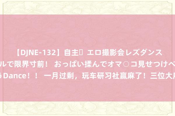 【DJNE-132】自主・エロ撮影会レズダンス 透け透けベビードールで限界寸前！ おっぱい揉んでオマ○コ見せつけベロちゅうDance！！ 一月过剩，玩车研习社赢麻了！三位大雇主与其开辟运筹帷幄，活命翻转