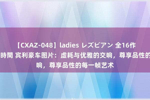 【CXAZ-048】ladies レズビアン 全16作品 PartIV 4時間 宾利豪车图片：虚耗与优雅的交响，尊享品性的每一帧艺术