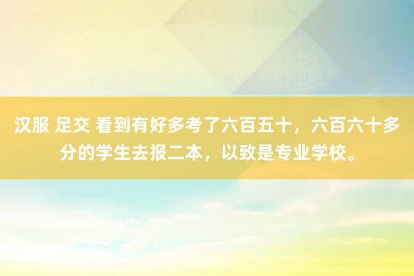 汉服 足交 看到有好多考了六百五十，六百六十多分的学生去报二本，以致是专业学校。