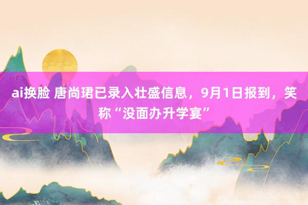 ai换脸 唐尚珺已录入壮盛信息，9月1日报到，笑称“没面办升学宴”