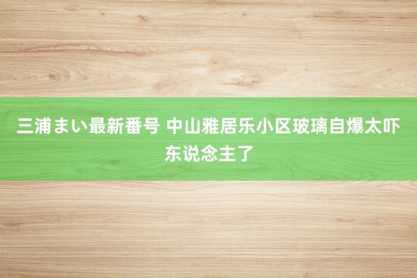 三浦まい最新番号 中山雅居乐小区玻璃自爆太吓东说念主了