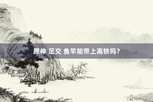 原神 足交 鱼竿能带上高铁吗？