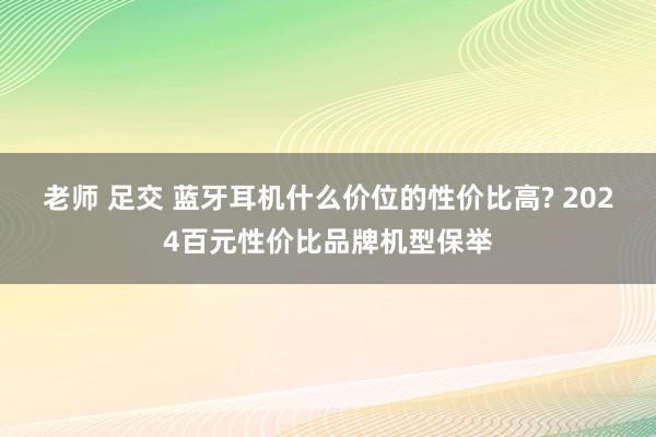 老师 足交 蓝牙耳机什么价位的性价比高? 2024百元性价比品牌机型保举