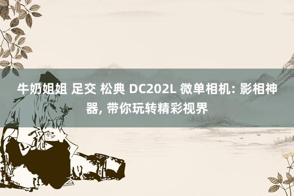 牛奶姐姐 足交 松典 DC202L 微单相机: 影相神器, 带你玩转精彩视界