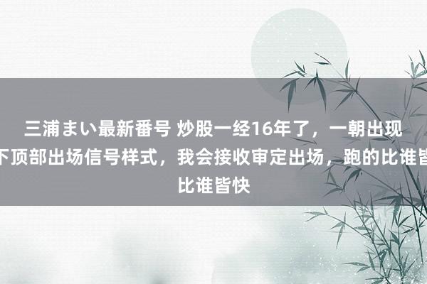 三浦まい最新番号 炒股一经16年了，一朝出现以下顶部出场信号样式，我会接收审定出场，跑的比谁皆快