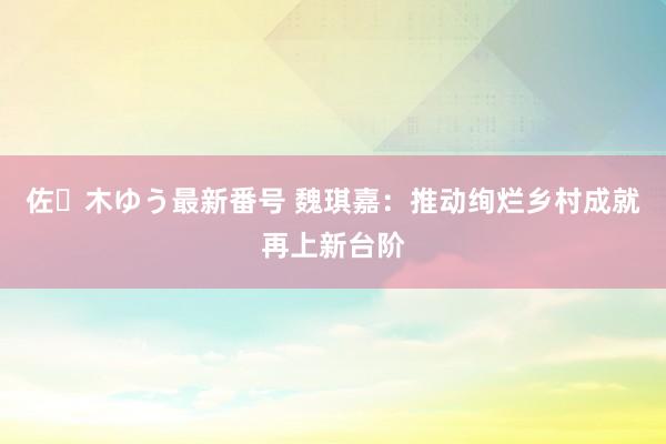 佐々木ゆう最新番号 魏琪嘉：推动绚烂乡村成就再上新台阶