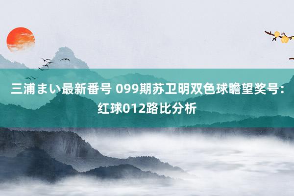 三浦まい最新番号 099期苏卫明双色球瞻望奖号：红球012路比分析