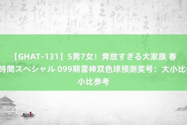 【GHAT-131】5男7女！奔放すぎる大家族 春の2時間スペシャル 099期雷神双色球预测奖号：大小比参考