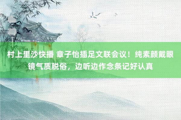 村上里沙快播 章子怡插足文联会议！纯素颜戴眼镜气质脱俗，边听边作念条记好认真