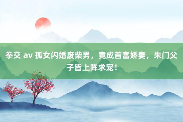 拳交 av 孤女闪婚废柴男，竟成首富娇妻，朱门父子皆上阵求宠！