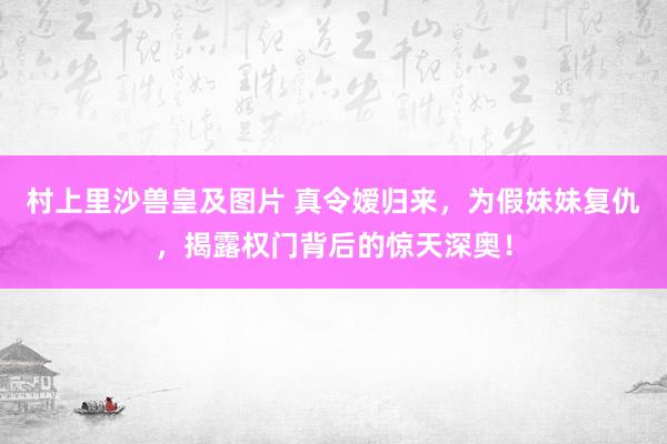 村上里沙兽皇及图片 真令嫒归来，为假妹妹复仇，揭露权门背后的惊天深奥！