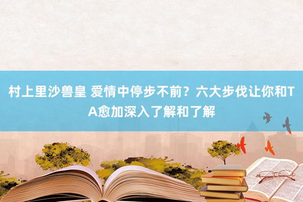 村上里沙兽皇 爱情中停步不前？六大步伐让你和TA愈加深入了解和了解