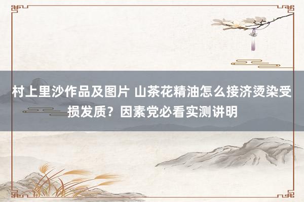 村上里沙作品及图片 山茶花精油怎么接济烫染受损发质？因素党必看实测讲明
