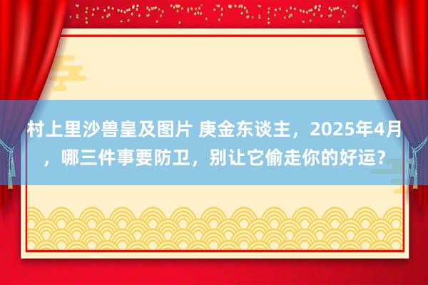 村上里沙兽皇及图片 庚金东谈主，2025年4月，哪三件事要防卫，别让它偷走你的好运？