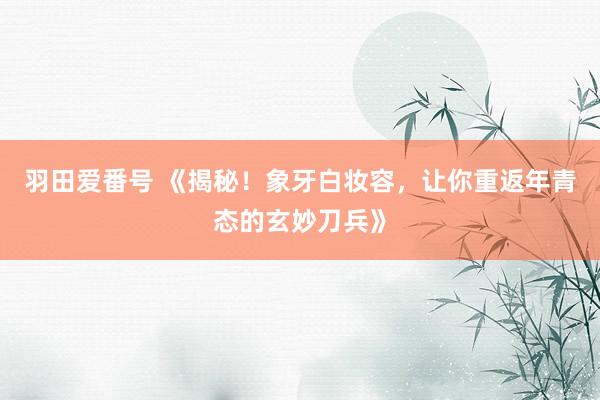 羽田爱番号 《揭秘！象牙白妆容，让你重返年青态的玄妙刀兵》