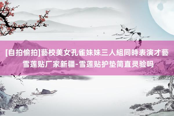 [自拍偷拍]藝校美女孔雀妹妹三人組同時表演才藝 雪莲贴厂家新疆-雪莲贴护垫简直灵验吗